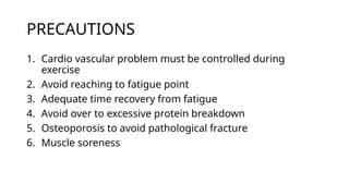 PRECAUTIONS
1. Cardio vascular problem must be controlled during
exercise
2. Avoid reaching to fatigue point
3. Adequate time recovery from fatigue
4. Avoid over to excessive protein breakdown
5. Osteoporosis to avoid pathological fracture
6. Muscle soreness
 