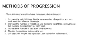 METHODS OF PROGRESSION
• There are many ways to achieve the progressive resistance :
1. Increase the weight lifting : Do the same number of repetition and sets
each week but increase the weight .
2. Increase the number of repetition: Use the same weight for each work out
but increase the repetition for each week
3. Increase the number of sets each time work out
4. Shorten the rest time between the sets
5. Use the same weight and repetition , but slow down the exercise .
 
