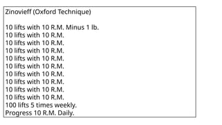 Zinovieff (Oxford Technique)
10 lifts with 10 R.M. Minus 1 lb.
10 lifts with 10 R.M.
10 lifts with 10 R.M.
10 lifts with 10 R.M.
10 lifts with 10 R.M.
10 lifts with 10 R.M.
10 lifts with 10 R.M.
10 lifts with 10 R.M.
10 lifts with 10 R.M.
10 lifts with 10 R.M.
100 lifts 5 times weekly.
Progress 10 R.M. Daily.
 