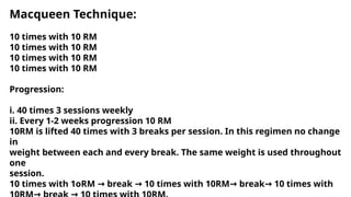 Macqueen Technique:
10 times with 10 RM
10 times with 10 RM
10 times with 10 RM
10 times with 10 RM
Progression:
i. 40 times 3 sessions weekly
ii. Every 1-2 weeks progression 10 RM
10RM is lifted 40 times with 3 breaks per session. In this regimen no change
in
weight between each and every break. The same weight is used throughout
one
session.
10 times with 1oRM break 10 times with 10RM break 10 times with
→ → → →
 