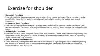 Exercise for shoulder
• Dumbbell Exercises:
• Examples include shoulder presses, lateral raises, front raises, and rows. These exercises can be
modified by using lighter weights initially and gradually increasing the weight as strength
improves.
• Resistance Band Exercises:
• Exercises like external and internal rotation, rows, and shoulder presses can be performed with
resistance bands. The bands offer adjustable resistance, making them suitable for various fitness
levels.
• Bodyweight Exercises:
• Exercises like wall slides, scapular retractions, and prone T's can be effective in strengthening the
shoulder muscles. Progression can be achieved by increasing the repetitions, sets, or by adding
slight variations to the exercises.
• Specific Rotator Cuff Exercises:
• These exercises, often performed with resistance bands or light weights, focus on strengthening
the rotator cuff muscles that stabilize the shoulder joint. Examples include external rotation,
internal rotation, and abduction.
 