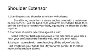 Shoulder Extensor
1. Standing resisted shoulder extension with a band:
Stand facing away from a secure anchor point with a resistance
band attached. Hold the band ends with arms extended in front, then
pull the band back towards your body, squeezing the shoulder blades
together.
2. Isometric shoulder extension against a wall:
Stand with your back against a wall, arms extended at your sides.
Push your arms backward into the wall, hold, and then relax.
3. Lying on stomach with arms hanging off the edge of a table:
Hold weights in your hands and lift your arms parallel to the floor,
maintaining straight elbows.
 