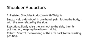 Shoulder Abductors
1. Resisted Shoulder Abduction with Weights:
Setup: Hold a dumbbell in one hand, palm facing the body,
with the arm relaxed by the side.
Execution: Slowly raise the arm out to the side, thumb
pointing up, keeping the elbow straight.
Return: Control the lowering of the arm back to the starting
position.
 