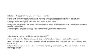 2. Lateral Raises (with weights or resistance band):
Stand with feet shoulder-width apart, holding a weight or resistance band in each hand.
Keep your elbows slightly bent and your arms at your sides.
Raise your arms out to the sides, maintaining the slight bend in your elbows, until your arms are
parallel to the floor.
According to a physical therapy site, slowly lower your arms back down.
3. Resisted Abduction and External Rotation at 90°:
Stand with feet shoulder-width apart, one end of the band secured at shoulder height.
Hold the other end of the band and pull it back by moving your shoulder back and keeping your
elbow bent.
Externally rotate your arm so that your hand points up to the ceiling, then slowly return to the
starting position.
 