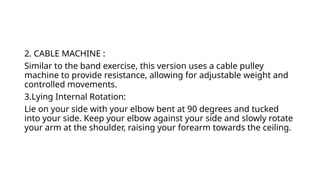 2. CABLE MACHINE :
Similar to the band exercise, this version uses a cable pulley
machine to provide resistance, allowing for adjustable weight and
controlled movements.
3.Lying Internal Rotation:
Lie on your side with your elbow bent at 90 degrees and tucked
into your side. Keep your elbow against your side and slowly rotate
your arm at the shoulder, raising your forearm towards the ceiling.
 