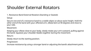 Shoulder External Rotators
1. Resistance Band External Rotation (Standing or Seated):
Setup:
Secure one end of a resistance band to a stable object at about waist height. Hold the
other end of the band with your affected arm, elbow bent at 90 degrees and close to
your side.
Movement:
Keeping your elbow close to your body, slowly rotate your arm outward, pulling against
the band. Squeeze your shoulder blades together during the movement.
Return:
Slowly return to the starting position.
Progression:
Increase resistance by using a stronger band or adjusting the band’s attachment point.
 