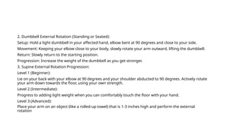 2. Dumbbell External Rotation (Standing or Seated):
Setup: Hold a light dumbbell in your affected hand, elbow bent at 90 degrees and close to your side.
Movement: Keeping your elbow close to your body, slowly rotate your arm outward, lifting the dumbbell.
Return: Slowly return to the starting position.
Progression: Increase the weight of the dumbbell as you get stronger.
3. Supine External Rotation Progression:
Level 1 (Beginner):
Lie on your back with your elbow at 90 degrees and your shoulder abducted to 90 degrees. Actively rotate
your arm down towards the floor, using your own strength.
Level 2 (Intermediate):
Progress to adding light weight when you can comfortably touch the floor with your hand.
Level 3 (Advanced):
Place your arm on an object (like a rolled-up towel) that is 1-3 inches high and perform the external
rotation
 