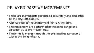 RELAXED PASSIVE MOVEMENTS
• These are movements performed accurately and smoothly
by the physiotherapist .
• A knowledge of the anatomy of joints is required.
• The movement are performed in the same range and
direction as active movements.
• The joints is moved through the existing free range and
within the limits of pain.
 