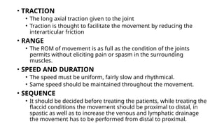 • TRACTION
• The long axial traction given to the joint
• Traction is thought to facilitate the movement by reducing the
interarticular friction
• RANGE
• The ROM of movement is as full as the condition of the joints
permits without eliciting pain or spasm in the surrounding
muscles.
• SPEED AND DURATION
• The speed must be uniform, fairly slow and rhythmical.
• Same speed should be maintained throughout the movement.
• SEQUENCE
• It should be decided before treating the patients, while treating the
flaccid conditions the movement should be proximal to distal, in
spastic as well as to increase the venous and lymphatic drainage
the movement has to be performed from distal to proximal.
 