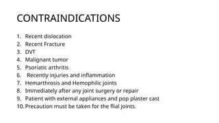 CONTRAINDICATIONS
1. Recent dislocation
2. Recent Fracture
3. DVT
4. Malignant tumor
5. Psoriatic arthritis
6. Recently injuries and inflammation
7. Hemarthrosis and Hemophilic joints
8. Immediately after any joint surgery or repair
9. Patient with external appliances and pop plaster cast
10. Precaution must be taken for the flial joints.
 
