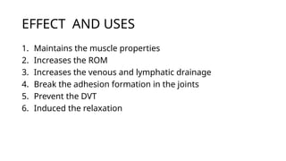 EFFECT AND USES
1. Maintains the muscle properties
2. Increases the ROM
3. Increases the venous and lymphatic drainage
4. Break the adhesion formation in the joints
5. Prevent the DVT
6. Induced the relaxation
 
