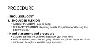 PROCEDURE
• SHOULDER JOINT
1. SHOULDER FLEXION
• PATIENT POSITION: supine lying
• THERAPIST POSITION: standing beside the patient and facing the
patient’s face.
• Hand placement and procedure
• Grasp the patient’s arm under the elbow with your lower hand
• With the top hand, cross over and grasp the wrist and palm of the patient’s hand
• Lift the arm through the available range and return.
 