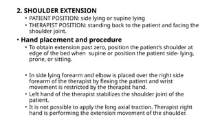 2. SHOULDER EXTENSION
• PATIENT POSITION: side lying or supine lying
• THERAPIST POSITION: standing back to the patient and facing the
shoulder joint.
• Hand placement and procedure
• To obtain extension past zero, position the patient’s shoulder at
edge of the bed when supine or position the patient side- lying,
prone, or sitting.
• In side lying forearm and elbow is placed over the right side
forearm of the therapist by flexing the patient and wrist
movement is restricted by the therapist hand.
• Left hand of the therapist stabilizes the shoulder joint of the
patient.
• It is not possible to apply the long axial traction. Therapist right
hand is performing the extension movement of the shoulder.
 