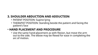 3. SHOULDER ABDUCTION AND ADDUCTION
• PATIENT POSITION: Supine lying
• THERAPIST POSITION: Standing beside the patient and facing the
patient’s face
• HAND PLACEMENT AND PROCEDURE
• Use the same hand placement as with flexion, but move the arm
out to the side. The elbow may be flexed for ease in completing the
arc of motion.
 