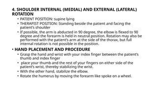 4. SHOULDER INTERNAL (MEDIAL) AND EXTERNAL (LATERAL)
ROTATION
• PATIENT POSITION: supine lying
• THERAPIST POSITION: Standing beside the patient and facing the
patient’s shoulder
• If possible, the arm is abducted in 90 degree, the elbow is flexed to 90
degree and the forearm is held in neutral position. Rotation may also be
performed with the patient’s arm at the side of the thorax, but full
internal rotation is not possible in the position.
• HAND PLACEMENT AND PROCEDURE
• Grasp the hand and wrist with your index finger between the patient’s
thumb and index finger
• place your thumb and the rest of your fingers on either side of the
patient’s wrist, thereby stabilizing the wrist.
• With the other hand, stabilize the elbow.
• Rotate the humerus by moving the forearm like spoke on a wheel.
 