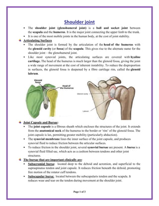 Page 1 of 3
Shoulder joint
• The shoulder joint (glenohumeral joint) is a ball and socket joint between
the scapula and the humerus. It is the major joint connecting the upper limb to the trunk.
• It is one of the most mobile joints in the human body, at the cost of joint stability.
Articulating Surfaces
• The shoulder joint is formed by the articulation of the head of the humerus with
the glenoid cavity (or fossa) of the scapula. This gives rise to the alternate name for the
shoulder joint – the glenohumeral joint.
• Like most synovial joints, the articulating surfaces are covered with hyaline
cartilage. The head of the humerus is much larger than the glenoid fossa, giving the joint
a wide range of movement at the cost of inherent instability. To reduce the disproportion
in surfaces, the glenoid fossa is deepened by a fibro cartilage rim, called the glenoid
labrum.
Joint Capsule and Bursae:
• The joint capsule is a fibrous sheath which encloses the structures of the joint. It extends
from the anatomical neck of the humerus to the border or ‘rim’ of the glenoid fossa. The
joint capsule is lax, permitting greater mobility (particularly abduction).
• The synovial membrane lines the inner surface of the joint capsule, and produces
synovial fluid to reduce friction between the articular surfaces.
• To reduce friction in the shoulder joint, several synovial bursae are present. A bursa is a
synovial fluid filled sac, which acts as a cushion between tendons and other joint
structures.
The bursae that are important clinically are:
• Subacromial bursa: located deep to the deltoid and acromion, and superficial to the
supraspinatus tendon and joint capsule. It reduces friction beneath the deltoid, promoting
free motion of the rotator cuff tendons.
• Subscapular bursa: located between the subscapularis tendon and the scapula. It
reduces wear and tear on the tendon during movement at the shoulder joint.
 