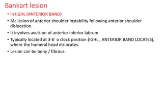 Bankart lesion
• In I.GHL (ANTERIOR BAND)
• Mc lesion of anterior shoulder instability following anterior shoulder
dislocation.
• It involves avulsion of anterior inferior labrum
• Typically located at 3-6’ o clock position (IGHL , ANTERIOR BAND LOCATES),
where the humeral head dislocates.
• Lesion can be bony / fibrous.
 