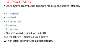 ALPSA LESION
• Labral ligament complex is displaced medially and shifted inferiorly.
• A – Anterior
• L – labral
• P – periosteal
• S – sleeve
• A – avulsion
• The labrum is displaced by the I.GHL
and the labrum is rolled up like a sleeve
with an intact anterior scapular periosteum.
 