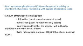 • Due to excessive glenohumeral (GH) translation and instability to
maintain the functional relationship with applied physiological loads
• Amount of translation can range from
– dislocation (spont relocation doesnot occur)
- subluxation (spont relocation usually occurs)
- apprehension (fear that the shoulder will subluxate/
dislocate but may not necessarily so)
- laxity ( physiologic motion of GH joint that allows a normal
ROM )
 