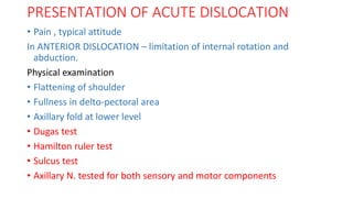 PRESENTATION OF ACUTE DISLOCATION
• Pain , typical attitude
In ANTERIOR DISLOCATION – limitation of internal rotation and
abduction.
Physical examination
• Flattening of shoulder
• Fullness in delto-pectoral area
• Axillary fold at lower level
• Dugas test
• Hamilton ruler test
• Sulcus test
• Axillary N. tested for both sensory and motor components
 