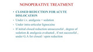 • CLOSED REDUCTION FOR ACUTE
DISLOCATION
- Under i.v. analgesia + sedation
- Under intra-articular lignocaine
- If initial closed reduction unsuccessful , degree of
sedation & analgesia evaluated , if not successful ,
under G.A for closed / open reduction
 