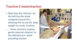 Traction-Countertraction
• Note how the clinician on
the left has the sheet
wrapped around him,
allowing him to use his body
weight to create traction.
• Some clinicians employ
gentle external rotation to
the affected arm while
providing traction
 