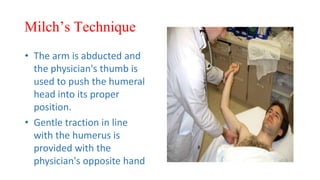 Milch’s Technique
• The arm is abducted and
the physician's thumb is
used to push the humeral
head into its proper
position.
• Gentle traction in line
with the humerus is
provided with the
physician's opposite hand
 