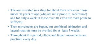 • The arm is rested in a sling for about three weeks in those
under 30 years of age (who are most prone to recurrence)
and for only a week in those over 30 (who are most prone to
stiffness).
• Then movements are begun, but combined abduction and
lateral rotation must be avoided for at least 3 weeks.
• Throughout this period, elbow and ﬁnger movements are
practised every day.
 