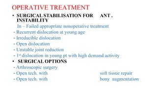 OPERATIVE TREATMENT
• SURGICAL STABILISATION FOR ANT .
INSTABILITY
In – Failed appropriate nonoperative treatment
- Recurrent dislocation at young age
- Irreducible dislocation
- Open dislocation
- Unstable joint reduction
- 1st dislocation in young pt with high demand activity
• SURGICAL OPTIONS
- Arthroscopic surgery
- Open tech. with soft tissue repair
- Open tech. with bony augmentation
 