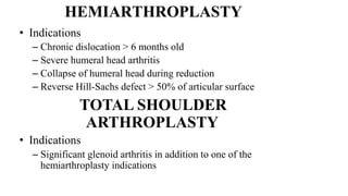 HEMIARTHROPLASTY
• Indications
– Chronic dislocation > 6 months old
– Severe humeral head arthritis
– Collapse of humeral head during reduction
– Reverse Hill-Sachs defect > 50% of articular surface
TOTAL SHOULDER
ARTHROPLASTY
• Indications
– Significant glenoid arthritis in addition to one of the
hemiarthroplasty indications
 