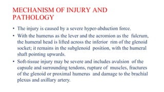 MECHANISM OF INJURY AND
PATHOLOGY
• The injury is caused by a severe hyper-abduction force.
• With the humerus as the lever and the acromion as the fulcrum,
the humeral head is lifted across the inferior rim of the glenoid
socket; it remains in the subglenoid position, with the humeral
shaft pointing upwards.
• Soft-tissue injury may be severe and includes avulsion of the
capsule and surrounding tendons, rupture of muscles, fractures
of the glenoid or proximal humerus and damage to the brachial
plexus and axillary artery.
 