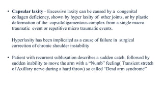 • Capsular laxity - Excessive laxity can be caused by a congenital
collagen deficiency, shown by hyper laxity of other joints, or by plastic
deformation of the capsuloligamentous complex from a single macro
traumatic event or repetitive micro traumatic events.
• Patient with recurrent subluxation describes a sudden catch, followed by
sudden inability to move the arm with a “Numb” feeling( Transient stretch
of Axillary nerve during a hard throw) so called “Dead arm syndrome”
Hyperlaxity has been implicated as a cause of failure in surgical
correction of chronic shoulder instability
 