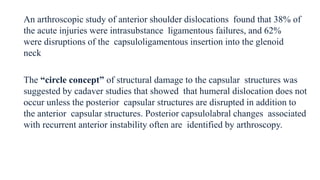 An arthroscopic study of anterior shoulder dislocations found that 38% of
the acute injuries were intrasubstance ligamentous failures, and 62%
were disruptions of the capsuloligamentous insertion into the glenoid
neck
The “circle concept” of structural damage to the capsular structures was
suggested by cadaver studies that showed that humeral dislocation does not
occur unless the posterior capsular structures are disrupted in addition to
the anterior capsular structures. Posterior capsulolabral changes associated
with recurrent anterior instability often are identified by arthroscopy.
 