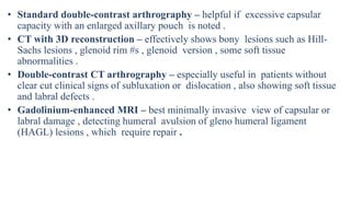 • Standard double-contrast arthrography – helpful if excessive capsular
capacity with an enlarged axillary pouch is noted .
• CT with 3D reconstruction – effectively shows bony lesions such as Hill-
Sachs lesions , glenoid rim #s , glenoid version , some soft tissue
abnormalities .
• Double-contrast CT arthrography – especially useful in patients without
clear cut clinical signs of subluxation or dislocation , also showing soft tissue
and labral defects .
• Gadolinium-enhanced MRI – best minimally invasive view of capsular or
labral damage , detecting humeral avulsion of gleno humeral ligament
(HAGL) lesions , which require repair .
 