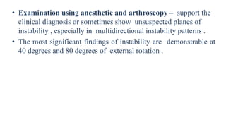 • Examination using anesthetic and arthroscopy – support the
clinical diagnosis or sometimes show unsuspected planes of
instability , especially in multidirectional instability patterns .
• The most significant findings of instability are demonstrable at
40 degrees and 80 degrees of external rotation .
 