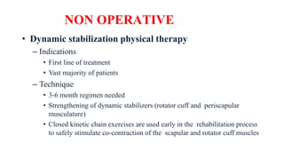 NON OPERATIVE
• Dynamic stabilization physical therapy
– Indications
• First line of treatment
• Vast majority of patients
– Technique
• 3-6 month regimen needed
• Strengthening of dynamic stabilizers (rotator cuff and periscapular
musculature)
• Closed kinetic chain exercises are used early in the rehabilitation process
to safely stimulate co-contraction of the scapular and rotator cuff muscles
 
