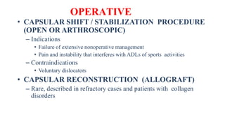 OPERATIVE
• CAPSULAR SHIFT / STABILIZATION PROCEDURE
(OPEN OR ARTHROSCOPIC)
– Indications
• Failure of extensive nonoperative management
• Pain and instability that interferes with ADLs of sports activities
– Contraindications
• Voluntary dislocators
• CAPSULAR RECONSTRUCTION (ALLOGRAFT)
– Rare, described in refractory cases and patients with collagen
disorders
 