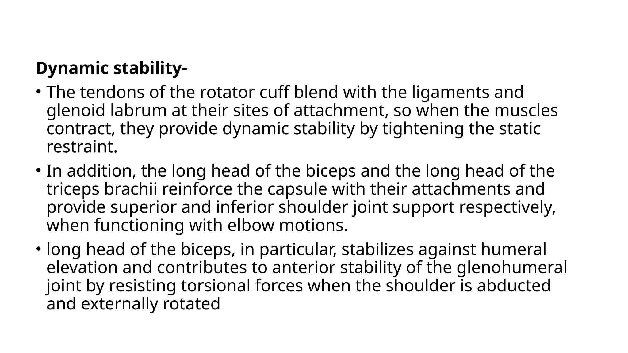 Dynamic stability-
• The tendons of the rotator cuff blend with the ligaments and
glenoid labrum at their sites of attachment, so when the muscles
contract, they provide dynamic stability by tightening the static
restraint.
• In addition, the long head of the biceps and the long head of the
triceps brachii reinforce the capsule with their attachments and
provide superior and inferior shoulder joint support respectively,
when functioning with elbow motions.
• long head of the biceps, in particular, stabilizes against humeral
elevation and contributes to anterior stability of the glenohumeral
joint by resisting torsional forces when the shoulder is abducted
and externally rotated
 