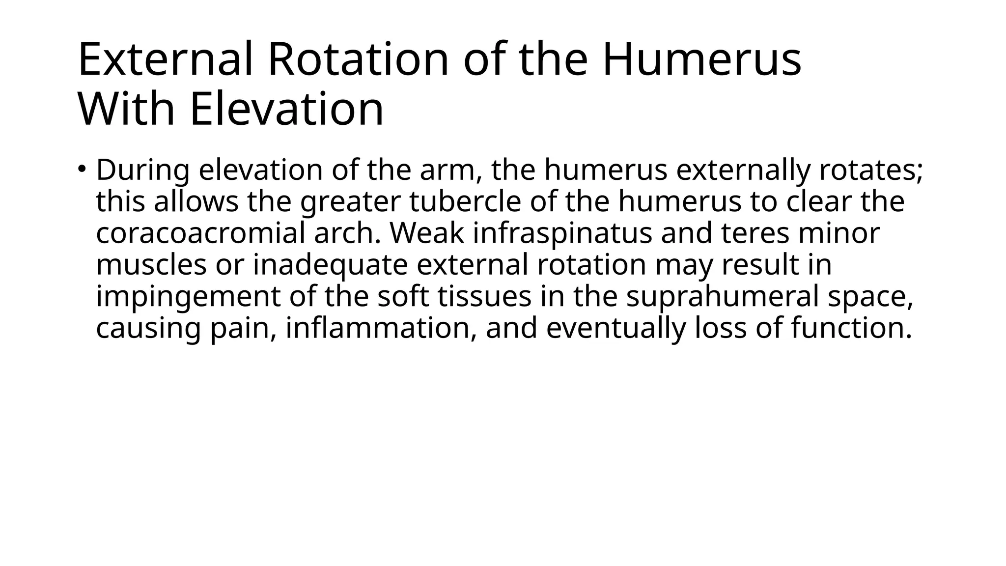 External Rotation of the Humerus
With Elevation
• During elevation of the arm, the humerus externally rotates;
this allows the greater tubercle of the humerus to clear the
coracoacromial arch. Weak infraspinatus and teres minor
muscles or inadequate external rotation may result in
impingement of the soft tissues in the suprahumeral space,
causing pain, inflammation, and eventually loss of function.
 