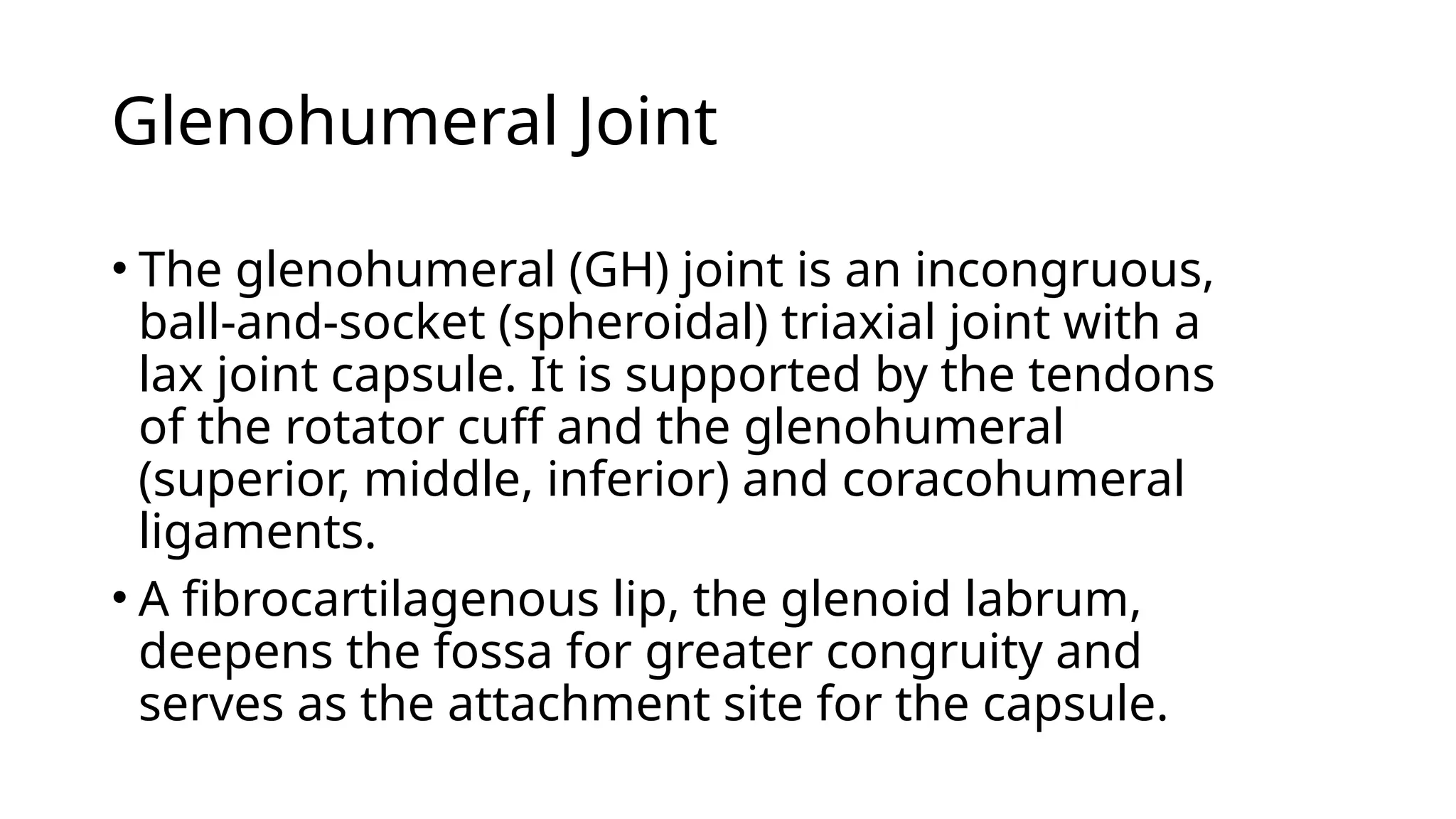 Glenohumeral Joint
• The glenohumeral (GH) joint is an incongruous,
ball-and-socket (spheroidal) triaxial joint with a
lax joint capsule. It is supported by the tendons
of the rotator cuff and the glenohumeral
(superior, middle, inferior) and coracohumeral
ligaments.
• A fibrocartilagenous lip, the glenoid labrum,
deepens the fossa for greater congruity and
serves as the attachment site for the capsule.
 