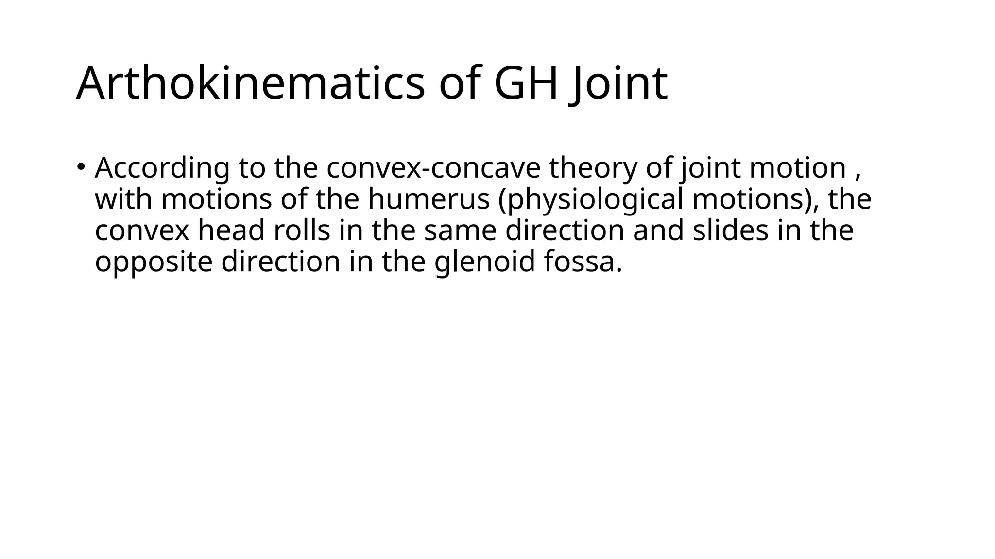 Arthokinematics of GH Joint
• According to the convex-concave theory of joint motion ,
with motions of the humerus (physiological motions), the
convex head rolls in the same direction and slides in the
opposite direction in the glenoid fossa.
 