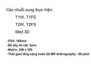 -FOV: 160mm
-Bề dày lát cắt: 3mm
-Matrix: 256 x 320
-Thời gian tổng cộng hoàn tất MR Arthrography : 60 phút
Các chuỗi xung thực hiện:
T1W, T1FS
T2W, T2FS
Med 3D
 