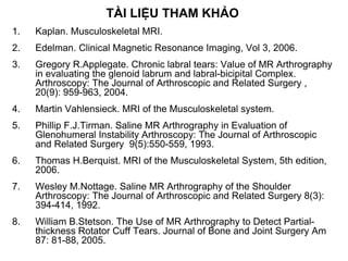 TÀI LIỆU THAM KHẢO
1. Kaplan. Musculoskeletal MRI.
2. Edelman. Clinical Magnetic Resonance Imaging, Vol 3, 2006.
3. Gregory R.Applegate. Chronic labral tears: Value of MR Arthrography
in evaluating the glenoid labrum and labral-bicipital Complex.
Arthroscopy: The Journal of Arthroscopic and Related Surgery ,
20(9): 959-963, 2004.
4. Martin Vahlensieck. MRI of the Musculoskeletal system.
5. Phillip F.J.Tirman. Saline MR Arthrography in Evaluation of
Glenohumeral Instability Arthroscopy: The Journal of Arthroscopic
and Related Surgery 9(5):550-559, 1993.
6. Thomas H.Berquist. MRI of the Musculoskeletal System, 5th edition,
2006.
7. Wesley M.Nottage. Saline MR Arthrography of the Shoulder
Arthroscopy: The Journal of Arthroscopic and Related Surgery 8(3):
394-414, 1992.
8. William B.Stetson. The Use of MR Arthrography to Detect Partial-
thickness Rotator Cuff Tears. Journal of Bone and Joint Surgery Am
87: 81-88, 2005.
 