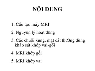 NOÄI DUNG
1. Caáu taïo maùy MRI
2. Nguyeân lyù hoaït ñoäng
3. Caùc chuoãi xung, maët caét thöôøng duøng
khaûo saùt khôùp vai-goái
4. MRI khớp gối
5. MRI khớp vai
 