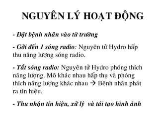 NGUYEÂN LYÙ HOAÏT ÑOÄNG
o - Ñaët beänh nhaân vaøo töø tröôøng
o - Gôûi ñeán 1 soùng radio: Nguyeân töû Hydro haáp
thu naêng löôïng soùng radio.
o - Taét soùng radio: Nguyeân töû Hydro phoùng thích
naêng löôïng. Moâ khaùc nhau haáp thuï vaø phoùng
thích naêng löôïng khaùc nhau Beänh nhaân phaùt
ra tín hieäu.
o - Thu nhaän tín hieäu, xöû lyù vaø taùi taïo hình aûnh
 