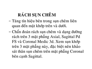 RAÙCH SUÏN CHEÂM
- Taêng tín hieäu beân trong suïn cheâm lieân
quan ñeán maët khôùp treân vaø döôùi.
- Chaån ñoaùn raùch suïn cheâm vaø daïng ñöôøng
raùch treân 3 maët phaúng Axial, Sagittal Pd
FS vaø Coronal Medic 3d. Xem suïn khôùp
treân 3 maët phaúng naøy, ñaëc bieät neân khaûo
saùt thaân suïn cheâm treân maët phaúng Coronal
beân caïnh Sagittal.
 