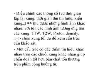o - Ñieàu chænh caùc thoâng soá (vd thôøi gian
laëp laïi xung, thôøi gian thu tín hieäu, kieåu
xung…) => thu ñöôïc nhöõng hình aûnh khaùc
nhau, vôùi teân caùc hình aûnh töông öùng teân
caùc xung: T1W, T2W, Proton density,
…=> choïn xung toái ưu ñeå xem caáu truùc
caàn khaûo saùt.
o - Moät caáu truùc coù ñaëc ñieåm tín hieäu khaùc
nhau treân caùc chuoãi xung khaùc nhau giuùp
chaån ñoaùn toát hôn baûn chaát toån thöông
treân phim coäng höôûng töø.
 