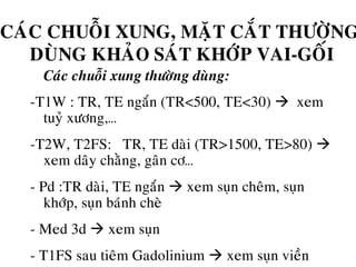 CAÙC CHUOÃI XUNG, MAËT CAÉT THÖÔØNG
DUØNG KHAÛO SAÙT KHÔÙP VAI-GOÁI
• Caùc chuoãi xung thöôøng duøng:
-T1W : TR, TE ngaén (TR<500, TE<30) xem
tuyû xöông,…
-T2W, T2FS: TR, TE daøi (TR>1500, TE>80)
xem daây chaèng, gaân cô…
- Pd :TR daøi, TE ngaén xem suïn cheâm, suïn
khôùp, suïn baùnh cheø
- Med 3d xem suïn
- T1FS sau tieâm Gadolinium xem suïn vieàn
 