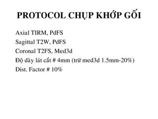PROTOCOL CHUÏP KHÔÙP GOÁI
• Axial TIRM, PdFS
• Sagittal T2W, PdFS
• Coronal T2FS, Med3d
• Ñoä daøy laùt caét # 4mm (tröø med3d 1.5mm-20%)
• Dist. Factor # 10%
 