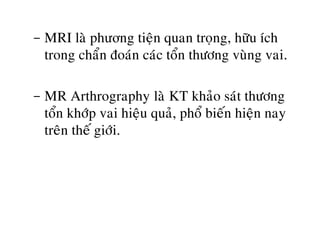 - MRI laø phương tieän quan troïng, höõu ích
trong chaån ñoaùn caùc toån thöông vuøng vai.
- MR Arthrography laø KT khaûo saùt thöông
toån khôùp vai hieäu quaû, phoå bieán hieän nay
treân theá giôùi.
 